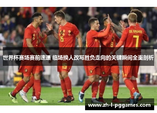 世界杯赛场赛前速递 临场换人改写胜负走向的关键瞬间全面剖析
