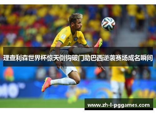 理查利森世界杯惊天倒钩破门助巴西逆袭赛场成名瞬间