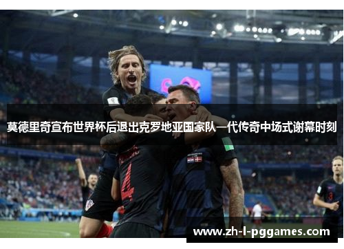 莫德里奇宣布世界杯后退出克罗地亚国家队一代传奇中场式谢幕时刻 莫德里奇宣布世界杯后退出克罗地亚国家队一代传奇中场式谢幕时刻