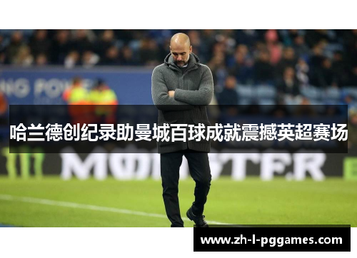 哈兰德创纪录助曼城百球成就震撼英超赛场 哈兰德创纪录助曼城百球成就震撼英超赛场